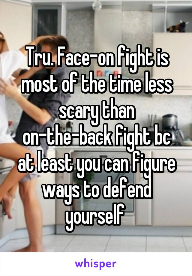 Tru. Face-on fight is most of the time less scary than on-the-back fight bc at least you can figure ways to defend yourself 