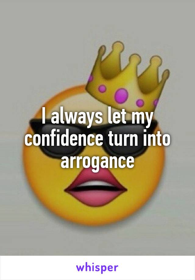 I always let my confidence turn into arrogance