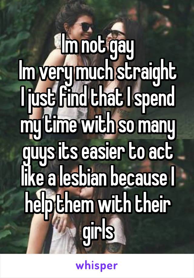 Im not gay
Im very much straight
I just find that I spend my time with so many guys its easier to act like a lesbian because I help them with their girls