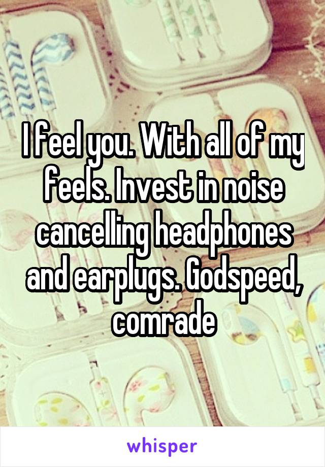 I feel you. With all of my feels. Invest in noise cancelling headphones and earplugs. Godspeed, comrade