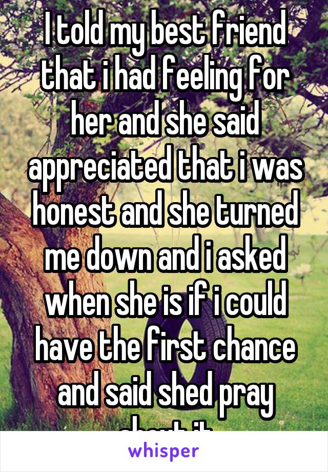 I told my best friend that i had feeling for her and she said appreciated that i was honest and she turned me down and i asked when she is if i could have the first chance and said shed pray about it