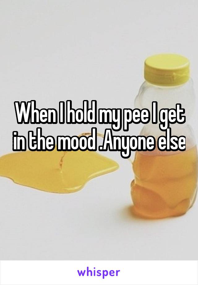 When I hold my pee I get in the mood .Anyone else 