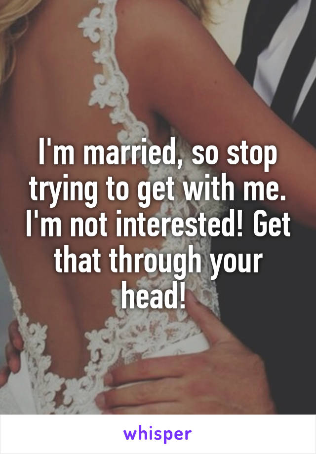 I'm married, so stop trying to get with me. I'm not interested! Get that through your head! 