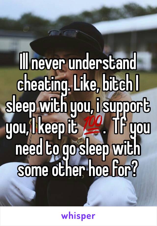 Ill never understand cheating. Like, bitch I sleep with you, i support you, I keep it 💯.  Tf you need to go sleep with some other hoe for? 