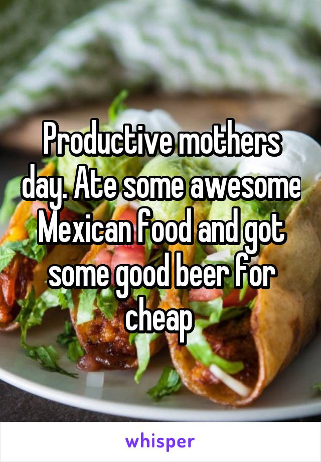 Productive mothers day. Ate some awesome Mexican food and got some good beer for cheap 