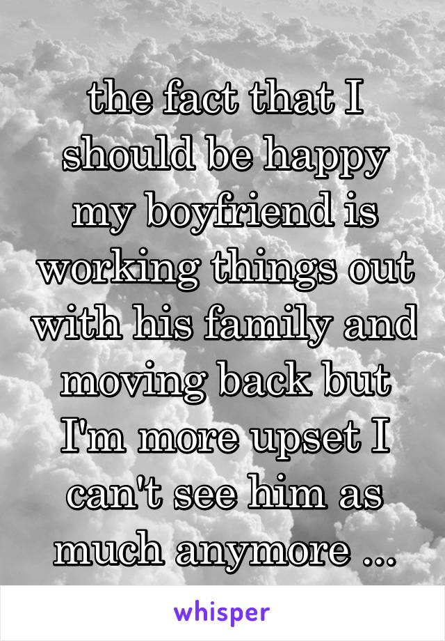 the fact that I should be happy my boyfriend is working things out with his family and moving back but I'm more upset I can't see him as much anymore ...