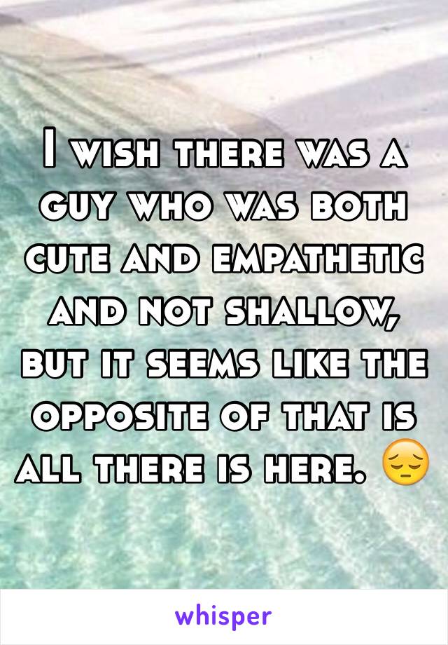 I wish there was a guy who was both cute and empathetic and not shallow, but it seems like the opposite of that is all there is here. 😔