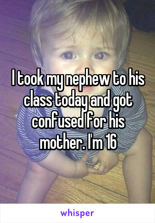 I took my nephew to his class today and got confused for his mother. I'm 16