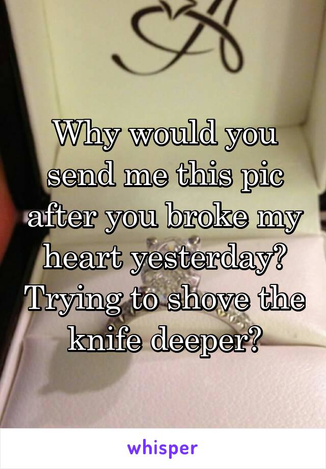 Why would you send me this pic after you broke my heart yesterday? Trying to shove the knife deeper?