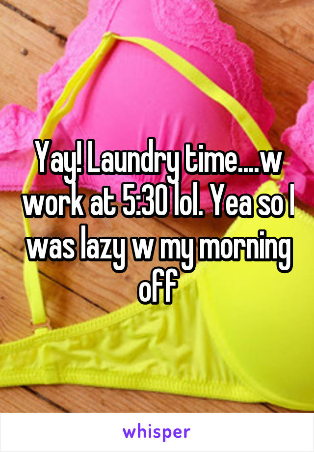 Yay! Laundry time....w work at 5:30 lol. Yea so I was lazy w my morning off