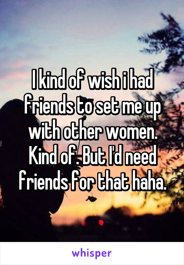 I kind of wish i had friends to set me up with other women. Kind of. But I'd need friends for that haha.