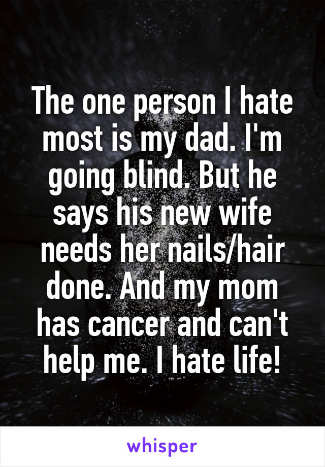 The one person I hate most is my dad. I'm going blind. But he says his new wife needs her nails/hair done. And my mom has cancer and can't help me. I hate life!