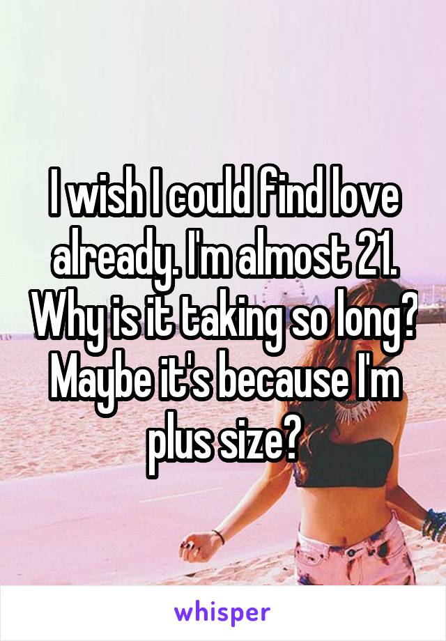 I wish I could find love already. I'm almost 21. Why is it taking so long? Maybe it's because I'm plus size?