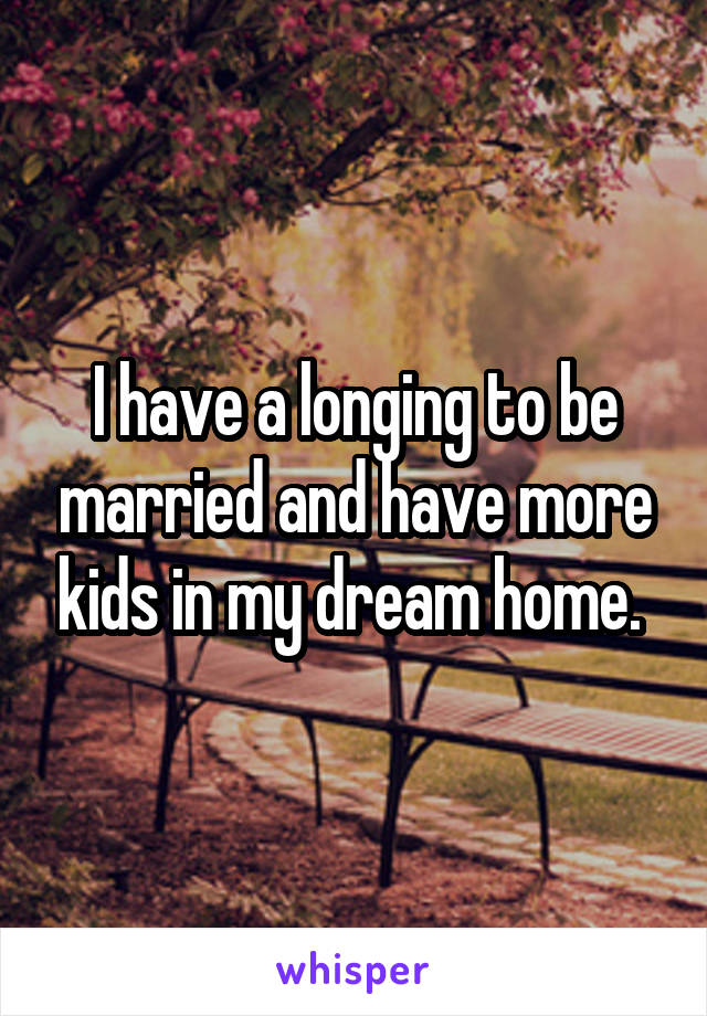 I have a longing to be married and have more kids in my dream home. 