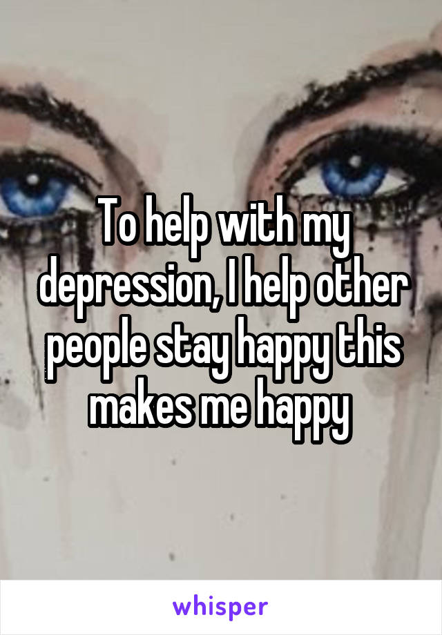 To help with my depression, I help other people stay happy this makes me happy 