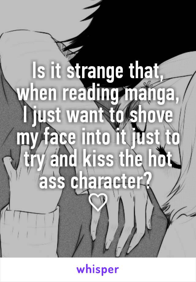 Is it strange that, when reading manga, I just want to shove my face into it just to try and kiss the hot ass character? 
♡