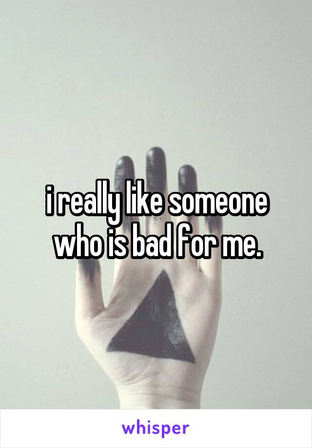 i really like someone who is bad for me.