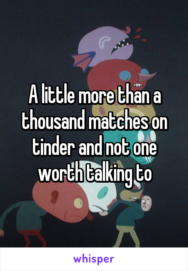 A little more than a thousand matches on tinder and not one worth talking to