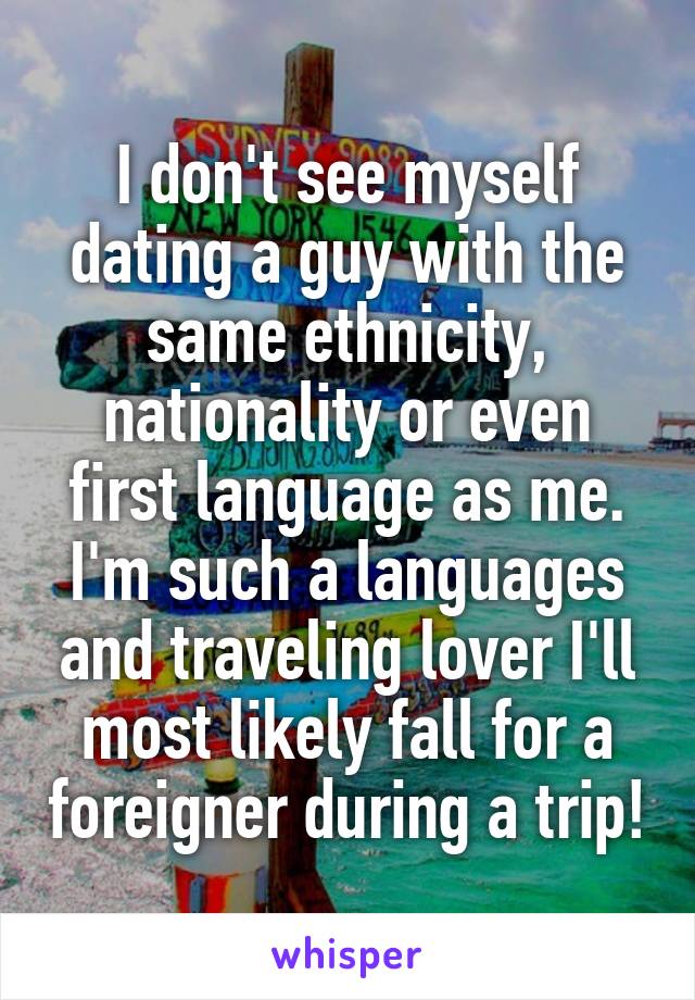 I don't see myself dating a guy with the same ethnicity, nationality or even first language as me. I'm such a languages and traveling lover I'll most likely fall for a foreigner during a trip!