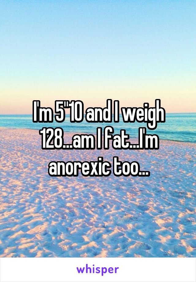 I'm 5"10 and I weigh 128...am I fat...I'm anorexic too...