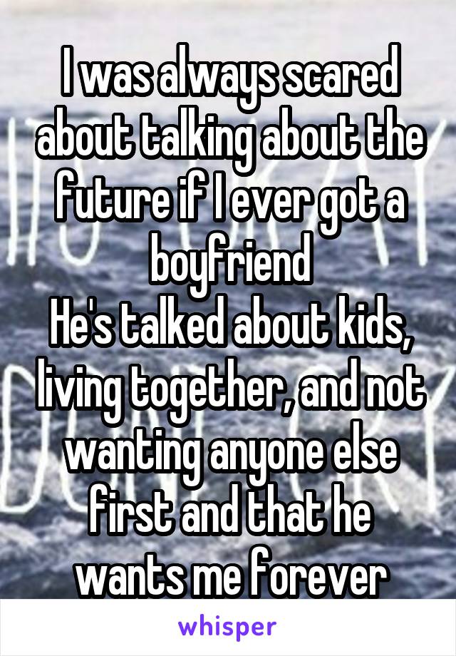 I was always scared about talking about the future if I ever got a boyfriend
He's talked about kids, living together, and not wanting anyone else first and that he wants me forever