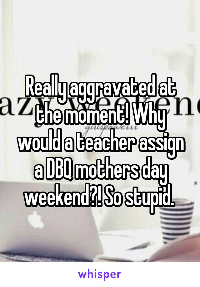 Really aggravated at the moment! Why would a teacher assign a DBQ mothers day weekend?! So stupid. 