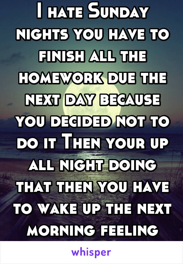 I hate Sunday nights you have to finish all the homework due the next day because you decided not to do it Then your up all night doing that then you have to wake up the next morning feeling like shit