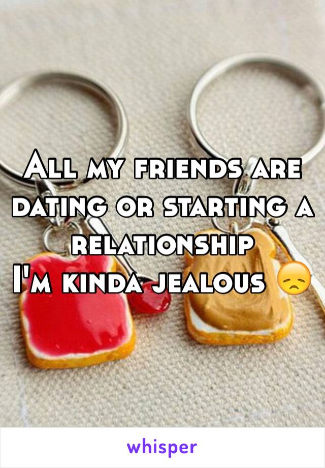 All my friends are dating or starting a relationship 
I'm kinda jealous 😞