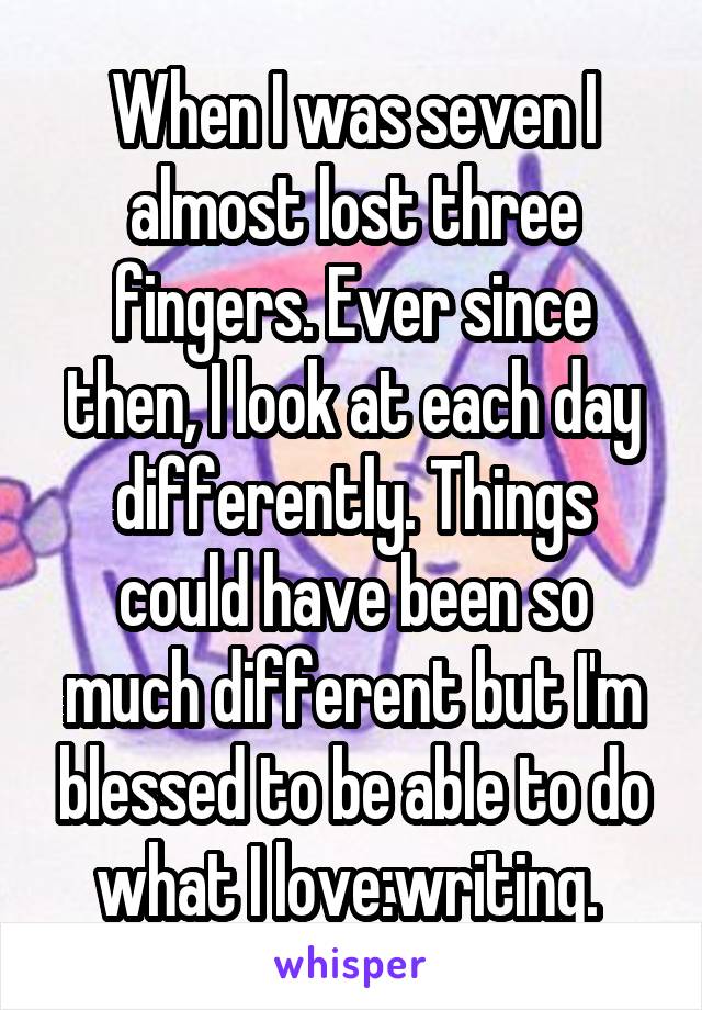 When I was seven I almost lost three fingers. Ever since then, I look at each day differently. Things could have been so much different but I'm blessed to be able to do what I love:writing. 