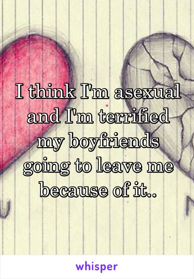 I think I'm asexual and I'm terrified my boyfriends going to leave me because of it..