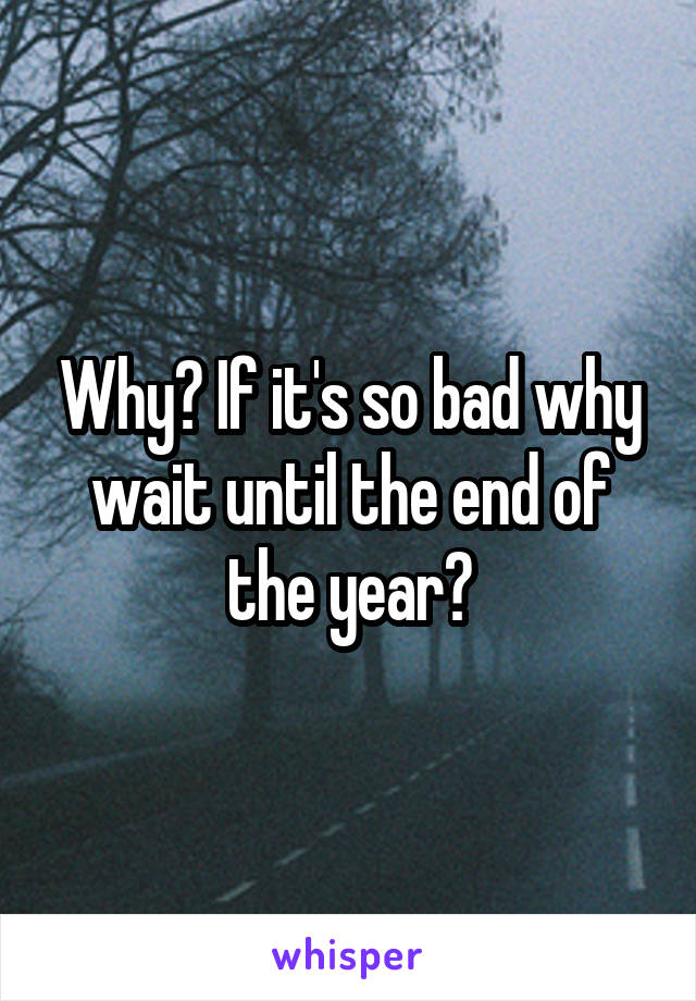 Why? If it's so bad why wait until the end of the year?