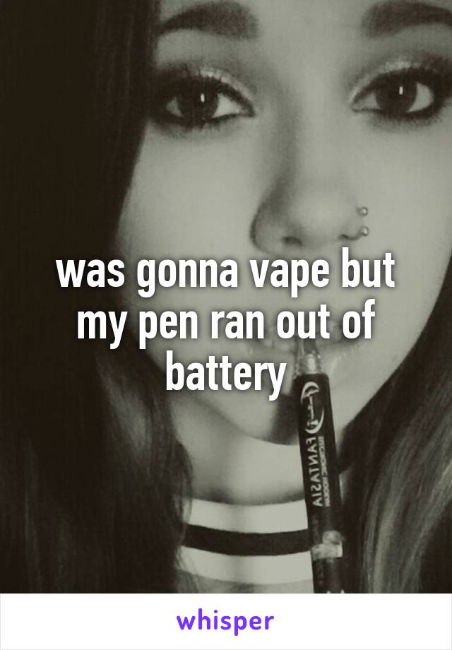 was gonna vape but my pen ran out of battery