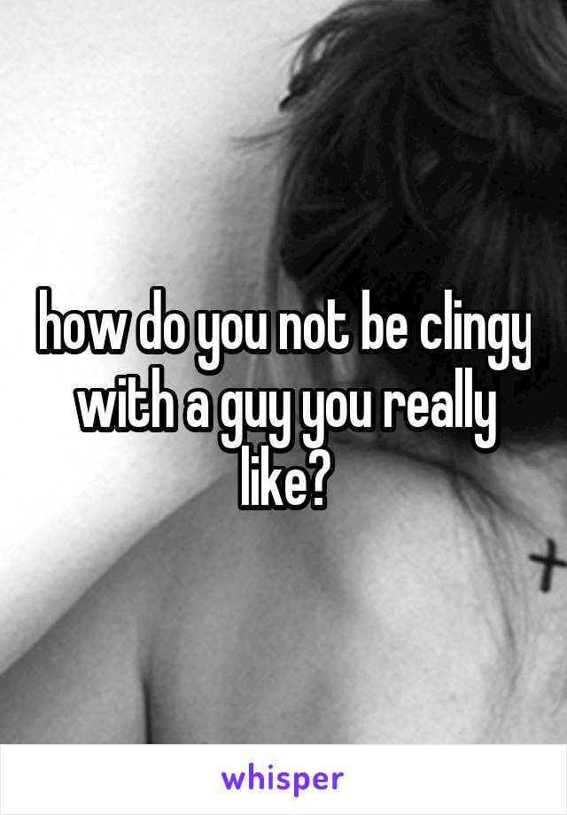 how do you not be clingy with a guy you really like?