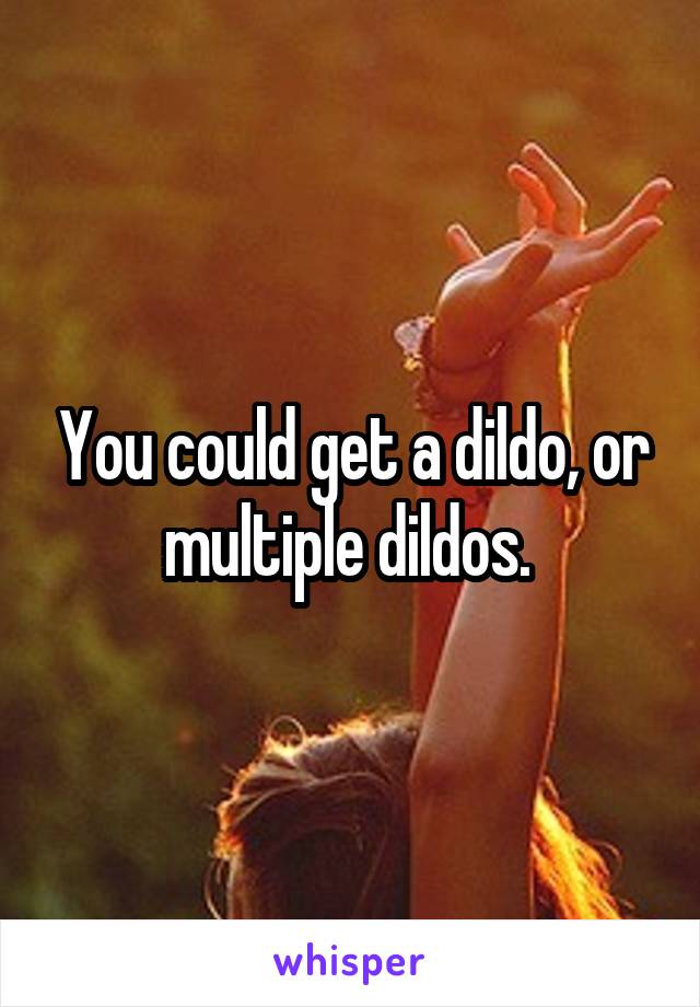 You could get a dildo, or multiple dildos. 