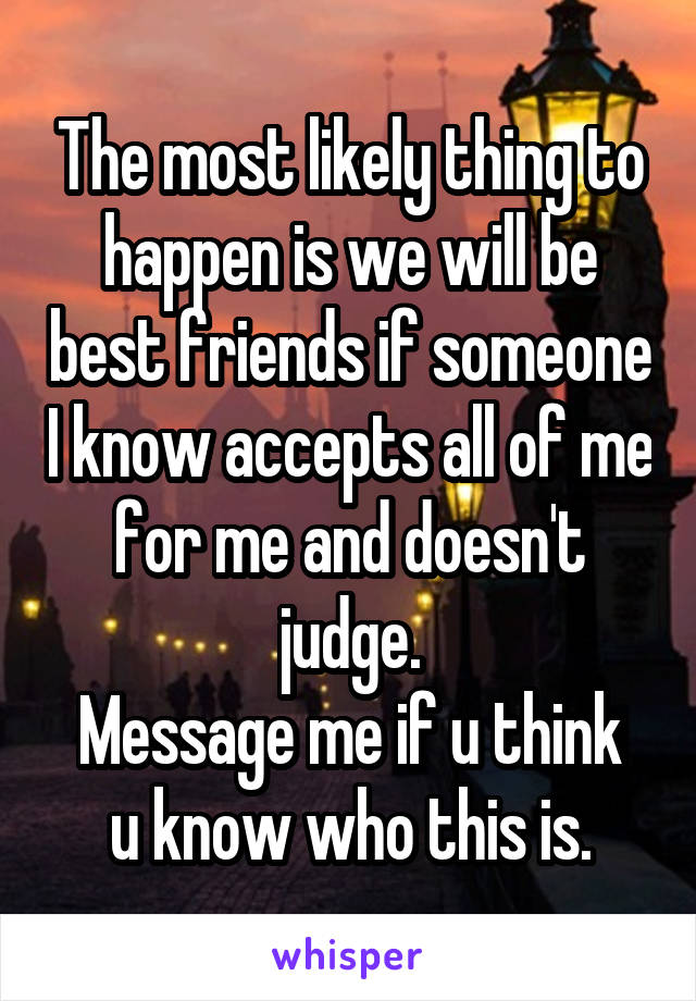 The most likely thing to happen is we will be best friends if someone I know accepts all of me for me and doesn't judge.
Message me if u think u know who this is.