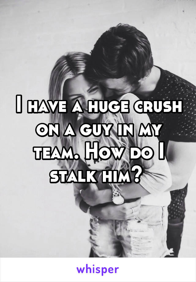 I have a huge crush on a guy in my team. How do I stalk him? 