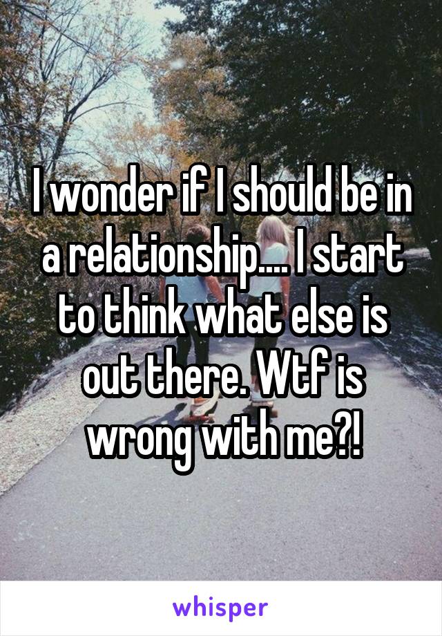 I wonder if I should be in a relationship.... I start to think what else is out there. Wtf is wrong with me?!