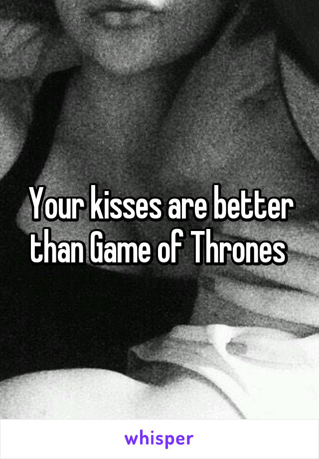 Your kisses are better than Game of Thrones 