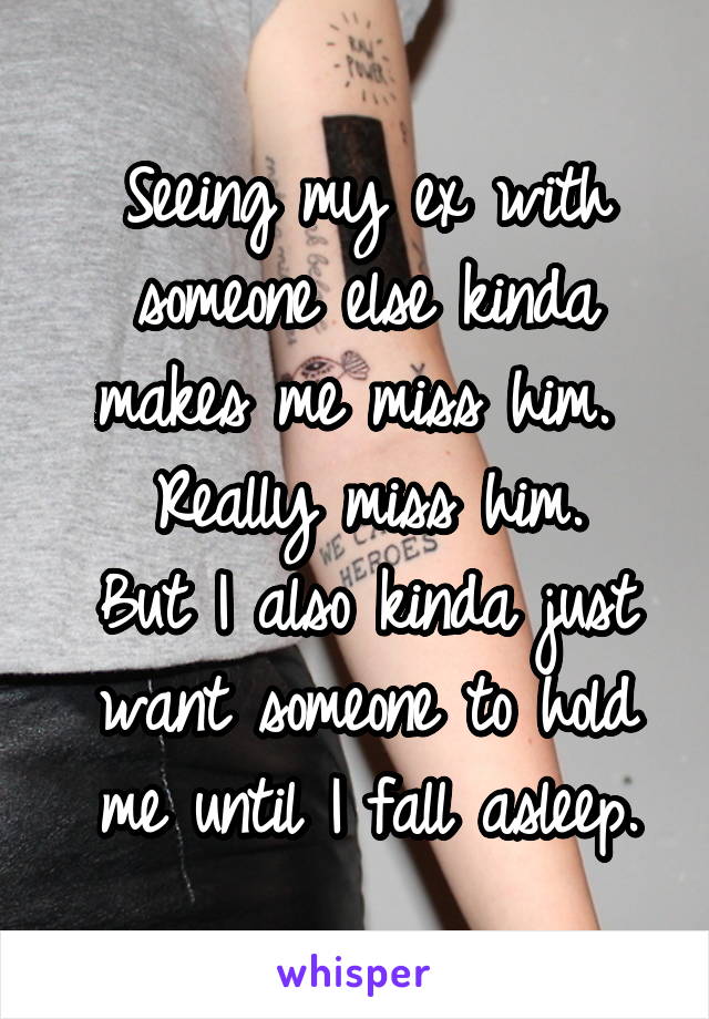 Seeing my ex with someone else kinda makes me miss him. 
Really miss him.
But I also kinda just want someone to hold me until I fall asleep.