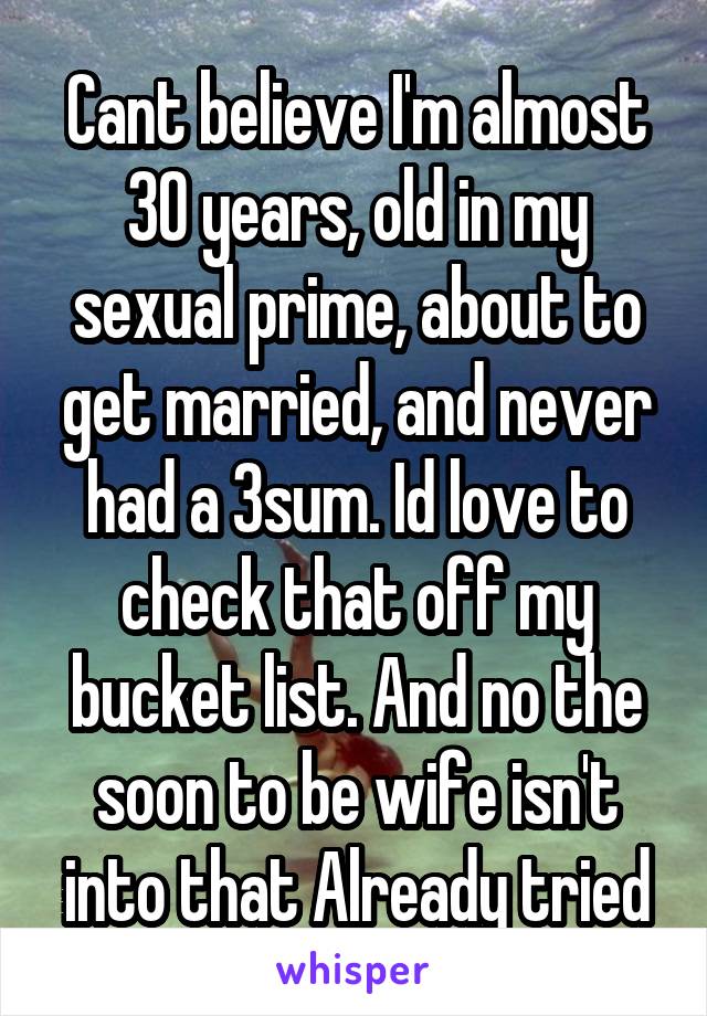 Cant believe I'm almost 30 years, old in my sexual prime, about to get married, and never had a 3sum. Id love to check that off my bucket list. And no the soon to be wife isn't into that Already tried