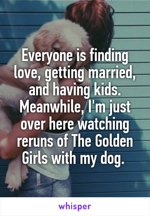 Everyone is finding love, getting married, and having kids. Meanwhile, I'm just over here watching reruns of The Golden Girls with my dog. 