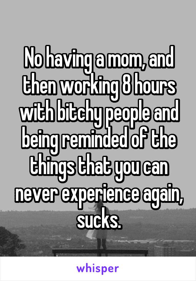 No having a mom, and then working 8 hours with bitchy people and being reminded of the things that you can never experience again, sucks.