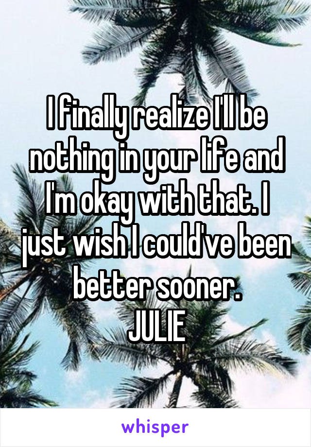 I finally realize I'll be nothing in your life and I'm okay with that. I just wish I could've been better sooner.
JULIE