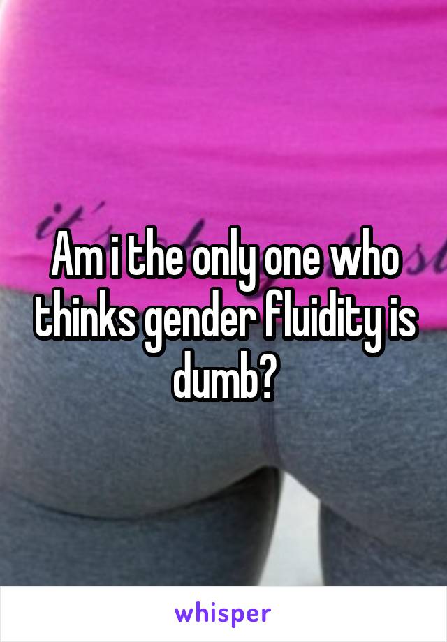 Am i the only one who thinks gender fluidity is dumb?