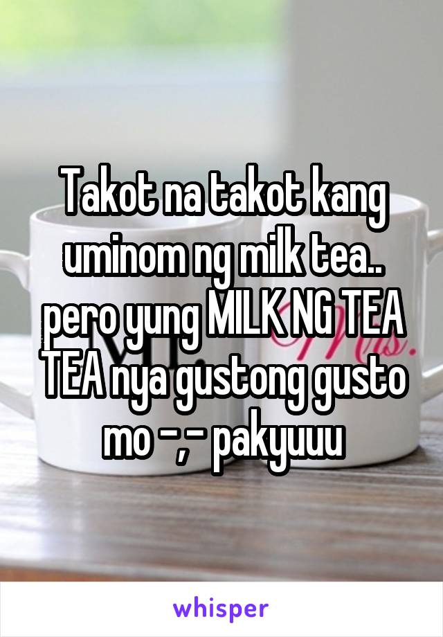 Takot na takot kang uminom ng milk tea.. pero yung MILK NG TEA TEA nya gustong gusto mo -,- pakyuuu