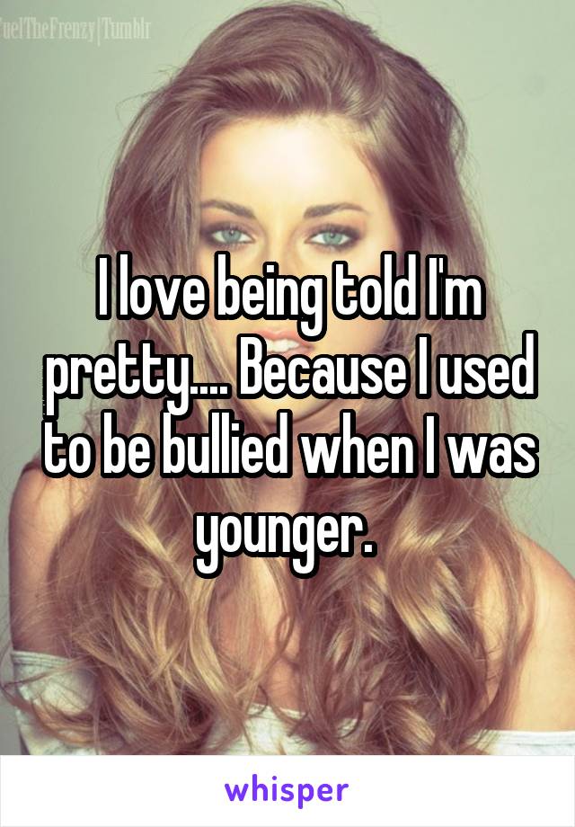 I love being told I'm pretty.... Because I used to be bullied when I was younger. 