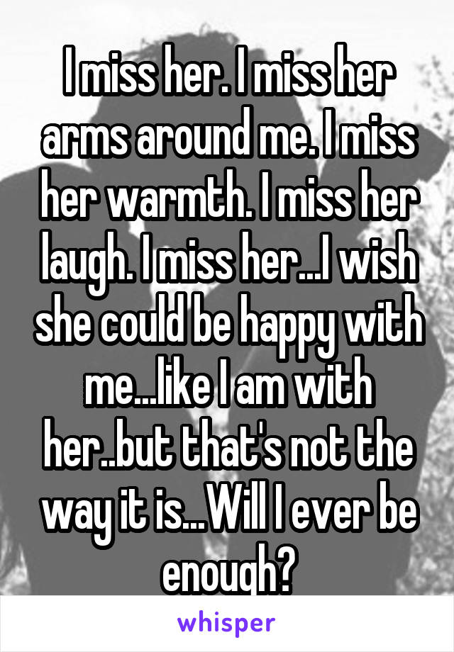 I miss her. I miss her arms around me. I miss her warmth. I miss her laugh. I miss her...I wish she could be happy with me...like I am with her..but that's not the way it is...Will I ever be enough?