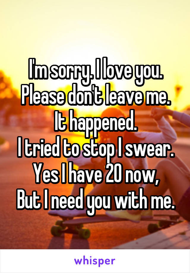 I'm sorry. I love you. Please don't leave me.
It happened.
I tried to stop I swear.
Yes I have 20 now,
But I need you with me.