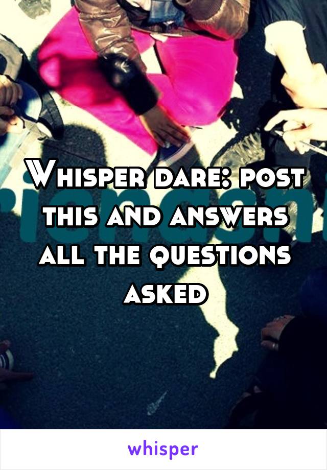 Whisper dare: post this and answers all the questions asked