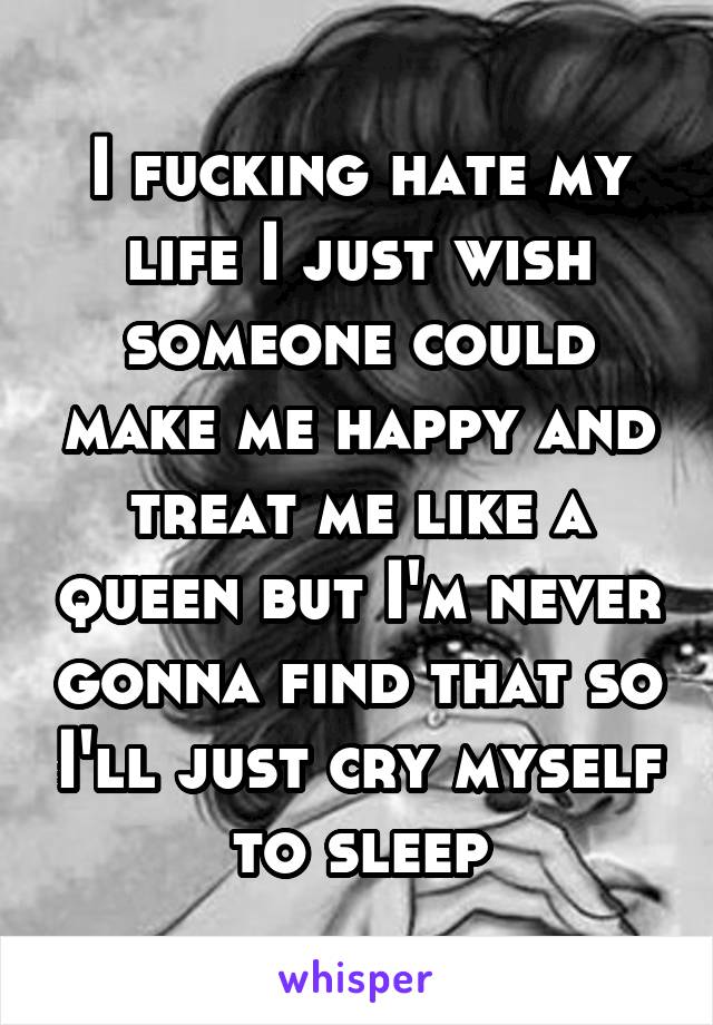 I fucking hate my life I just wish someone could make me happy and treat me like a queen but I'm never gonna find that so I'll just cry myself to sleep